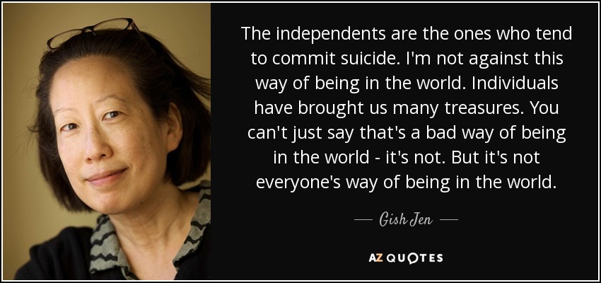 The independents are the ones who tend to commit suicide. I'm not against this way of being in the world. Individuals have brought us many treasures. You can't just say that's a bad way of being in the world - it's not. But it's not everyone's way of being in the world. - Gish Jen