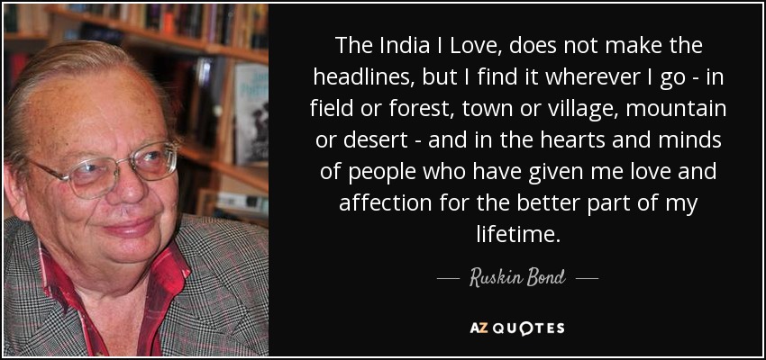 The India I Love, does not make the headlines, but I find it wherever I go - in field or forest, town or village, mountain or desert - and in the hearts and minds of people who have given me love and affection for the better part of my lifetime. - Ruskin Bond