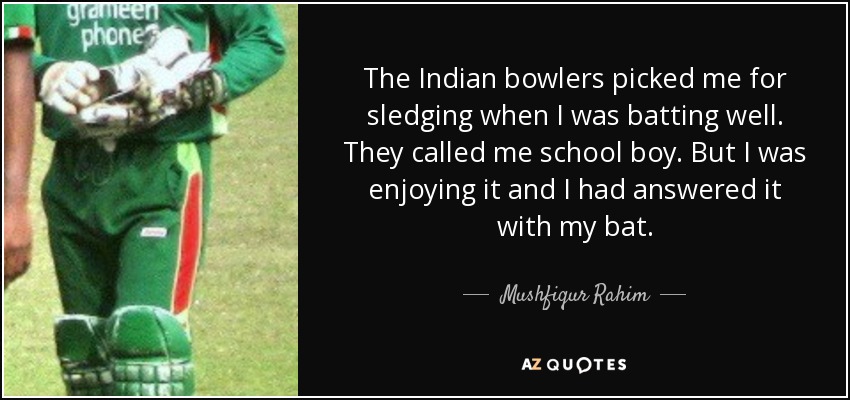 The Indian bowlers picked me for sledging when I was batting well. They called me school boy. But I was enjoying it and I had answered it with my bat. - Mushfiqur Rahim