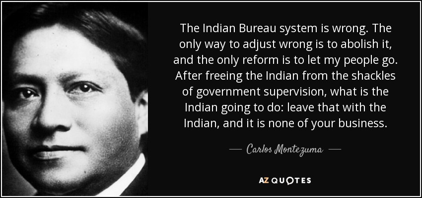 The Indian Bureau system is wrong. The only way to adjust wrong is to abolish it, and the only reform is to let my people go. After freeing the Indian from the shackles of government supervision, what is the Indian going to do: leave that with the Indian, and it is none of your business. - Carlos Montezuma