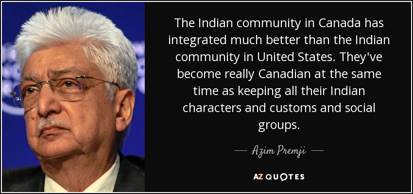 The Indian community in Canada has integrated much better than the Indian community in United States. They've become really Canadian at the same time as keeping all their Indian characters and customs and social groups. - Azim Premji