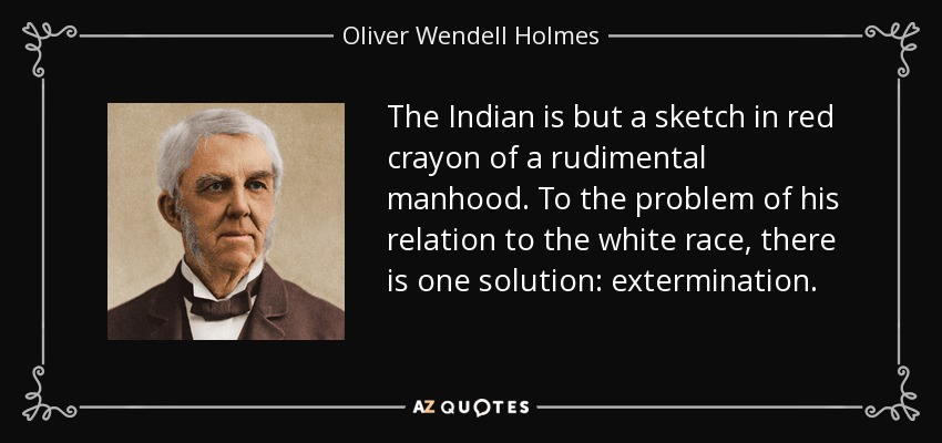 The Indian is but a sketch in red crayon of a rudimental manhood. To the problem of his relation to the white race, there is one solution: extermination. - Oliver Wendell Holmes Sr. 