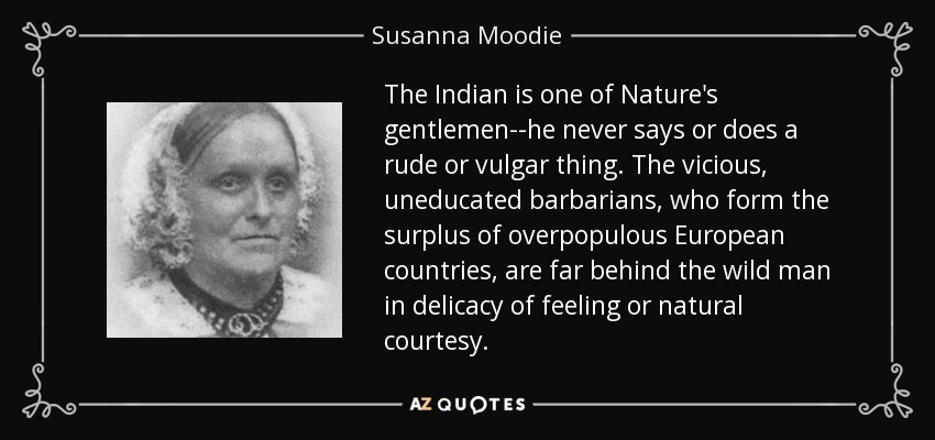 The Indian is one of Nature's gentlemen--he never says or does a rude or vulgar thing. The vicious, uneducated barbarians, who form the surplus of overpopulous European countries, are far behind the wild man in delicacy of feeling or natural courtesy. - Susanna Moodie