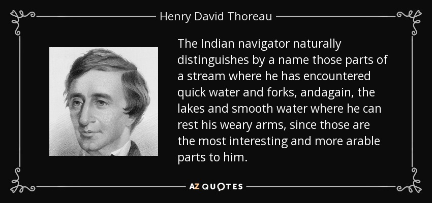 The Indian navigator naturally distinguishes by a name those parts of a stream where he has encountered quick water and forks, andagain, the lakes and smooth water where he can rest his weary arms, since those are the most interesting and more arable parts to him. - Henry David Thoreau