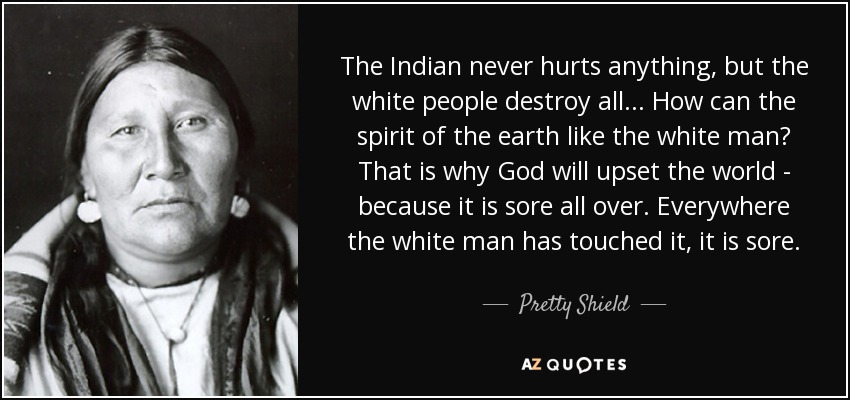 The Indian never hurts anything, but the white people destroy all ... How can the spirit of the earth like the white man? That is why God will upset the world - because it is sore all over. Everywhere the white man has touched it, it is sore. - Pretty Shield