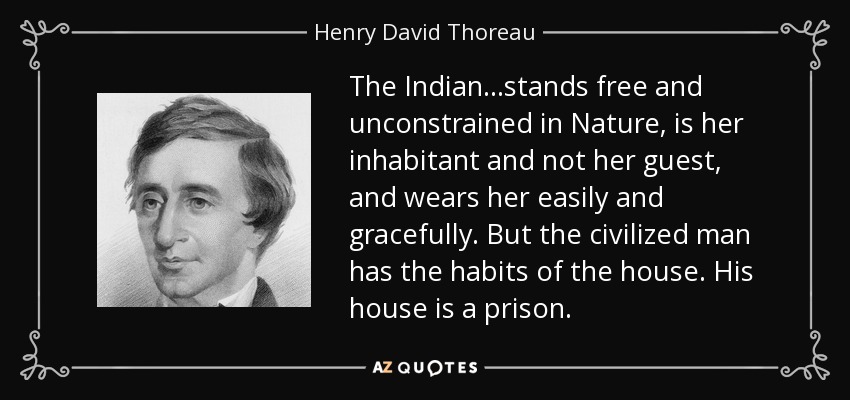The Indian...stands free and unconstrained in Nature, is her inhabitant and not her guest, and wears her easily and gracefully. But the civilized man has the habits of the house. His house is a prison. - Henry David Thoreau