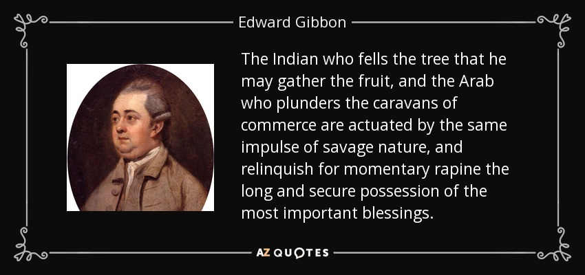 The Indian who fells the tree that he may gather the fruit, and the Arab who plunders the caravans of commerce are actuated by the same impulse of savage nature, and relinquish for momentary rapine the long and secure possession of the most important blessings. - Edward Gibbon