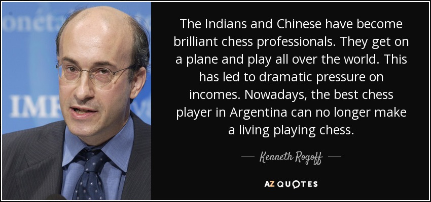 The Indians and Chinese have become brilliant chess professionals. They get on a plane and play all over the world. This has led to dramatic pressure on incomes. Nowadays, the best chess player in Argentina can no longer make a living playing chess. - Kenneth Rogoff