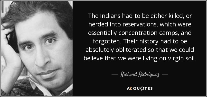 The Indians had to be either killed, or herded into reservations, which were essentially concentration camps, and forgotten. Their history had to be absolutely obliterated so that we could believe that we were living on virgin soil. - Richard Rodriguez