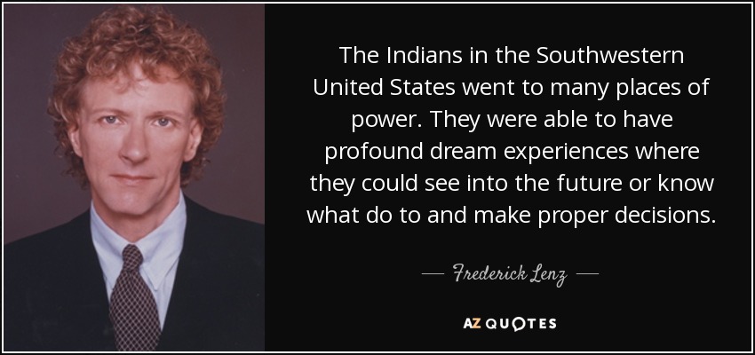 The Indians in the Southwestern United States went to many places of power. They were able to have profound dream experiences where they could see into the future or know what do to and make proper decisions. - Frederick Lenz