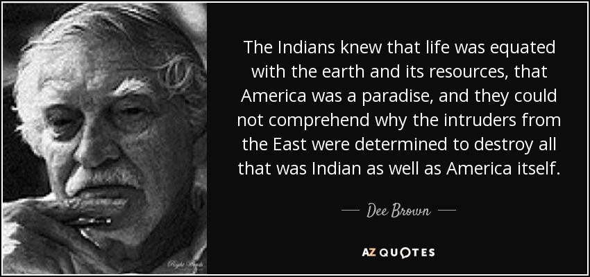 The Indians knew that life was equated with the earth and its resources, that America was a paradise, and they could not comprehend why the intruders from the East were determined to destroy all that was Indian as well as America itself. - Dee Brown