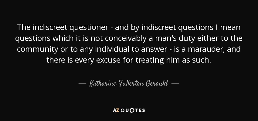 The indiscreet questioner - and by indiscreet questions I mean questions which it is not conceivably a man's duty either to the community or to any individual to answer - is a marauder, and there is every excuse for treating him as such. - Katharine Fullerton Gerould