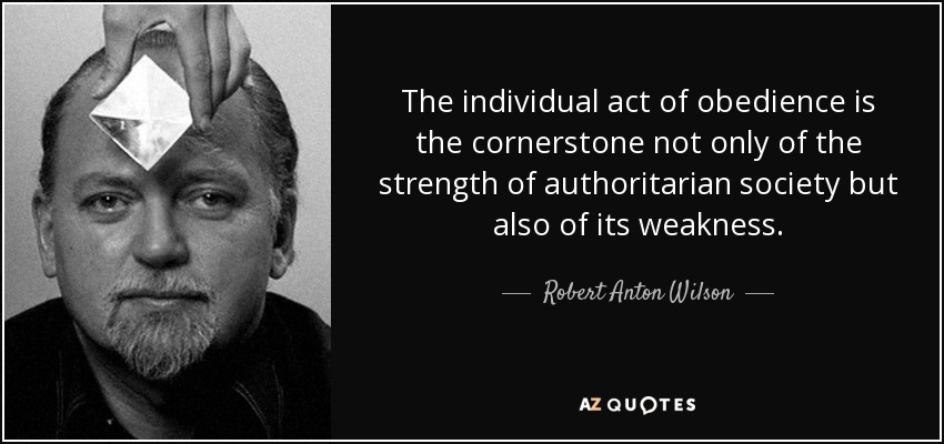 The individual act of obedience is the cornerstone not only of the strength of authoritarian society but also of its weakness. - Robert Anton Wilson