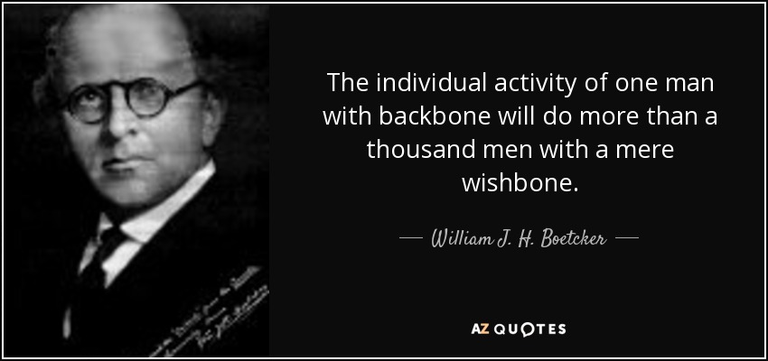The individual activity of one man with backbone will do more than a thousand men with a mere wishbone. - William J. H. Boetcker
