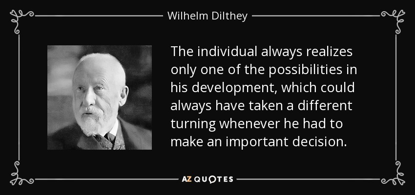 The individual always realizes only one of the possibilities in his development, which could always have taken a different turning whenever he had to make an important decision. - Wilhelm Dilthey