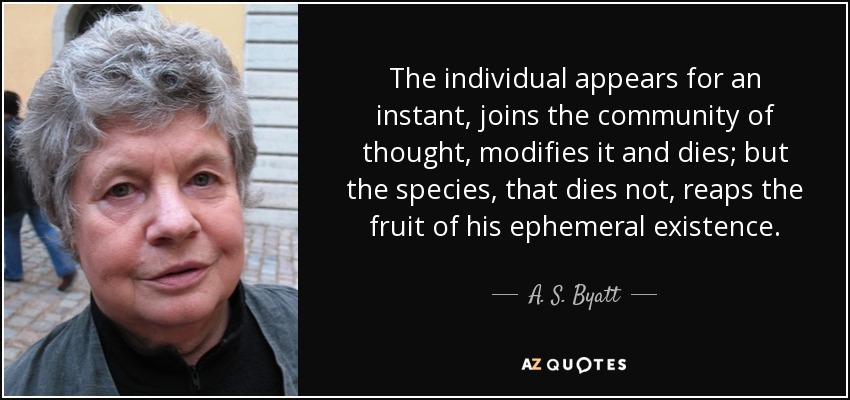 The individual appears for an instant, joins the community of thought, modifies it and dies; but the species, that dies not, reaps the fruit of his ephemeral existence. - A. S. Byatt