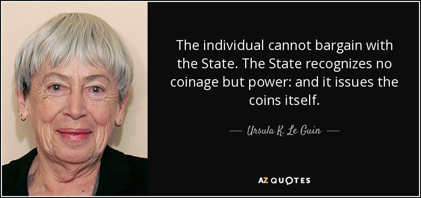 The individual cannot bargain with the State. The State recognizes no coinage but power: and it issues the coins itself. - Ursula K. Le Guin