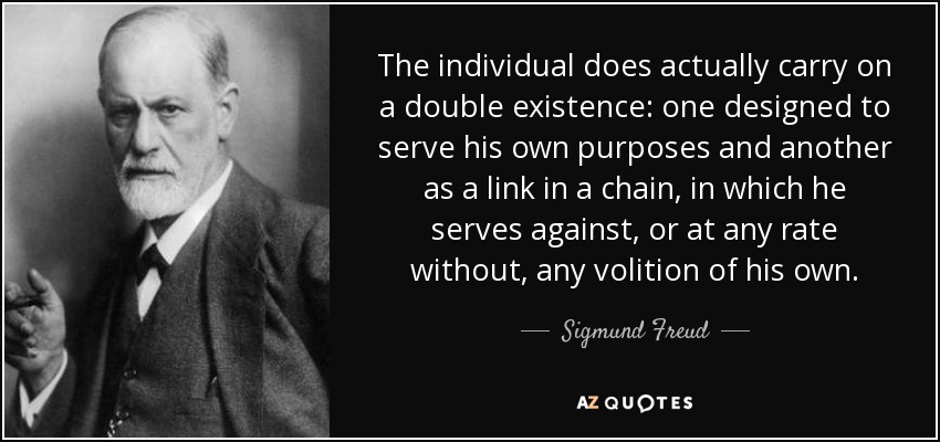 The individual does actually carry on a double existence: one designed to serve his own purposes and another as a link in a chain, in which he serves against, or at any rate without, any volition of his own. - Sigmund Freud