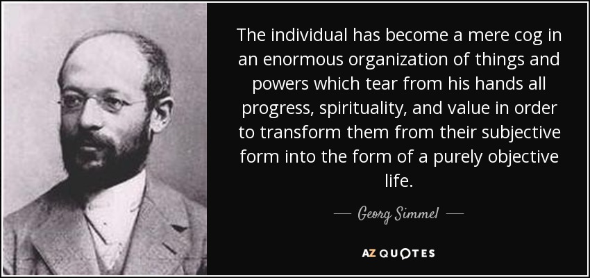 The individual has become a mere cog in an enormous organization of things and powers which tear from his hands all progress, spirituality, and value in order to transform them from their subjective form into the form of a purely objective life. - Georg Simmel