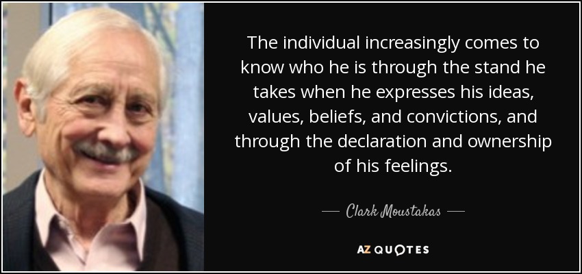 The individual increasingly comes to know who he is through the stand he takes when he expresses his ideas, values, beliefs, and convictions, and through the declaration and ownership of his feelings. - Clark Moustakas