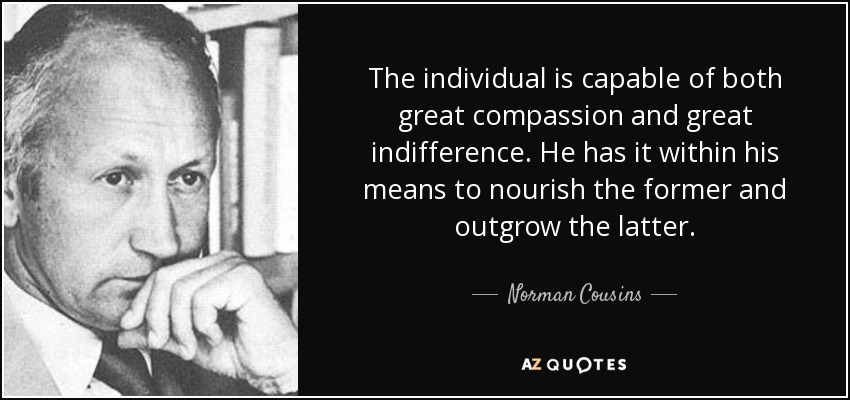 The individual is capable of both great compassion and great indifference. He has it within his means to nourish the former and outgrow the latter. - Norman Cousins