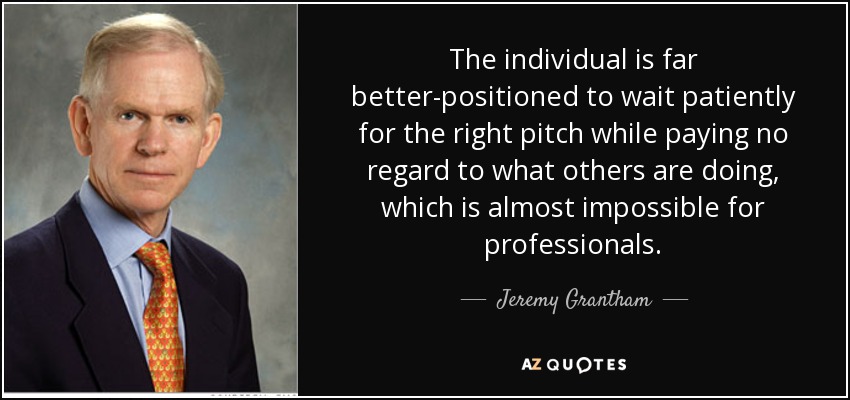 The individual is far better-positioned to wait patiently for the right pitch while paying no regard to what others are doing, which is almost impossible for professionals. - Jeremy Grantham