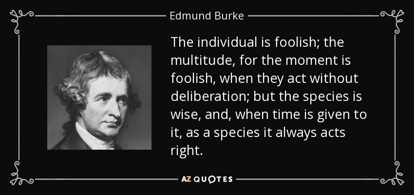 The individual is foolish; the multitude, for the moment is foolish, when they act without deliberation; but the species is wise, and, when time is given to it, as a species it always acts right. - Edmund Burke