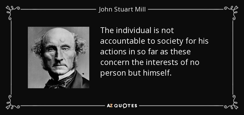 The individual is not accountable to society for his actions in so far as these concern the interests of no person but himself. - John Stuart Mill