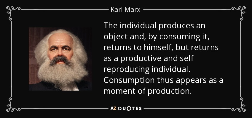 The individual produces an object and, by consuming it, returns to himself, but returns as a productive and self reproducing individual. Consumption thus appears as a moment of production. - Karl Marx