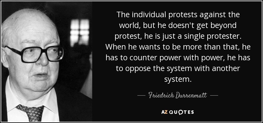 The individual protests against the world, but he doesn't get beyond protest, he is just a single protester. When he wants to be more than that, he has to counter power with power, he has to oppose the system with another system. - Friedrich Durrenmatt