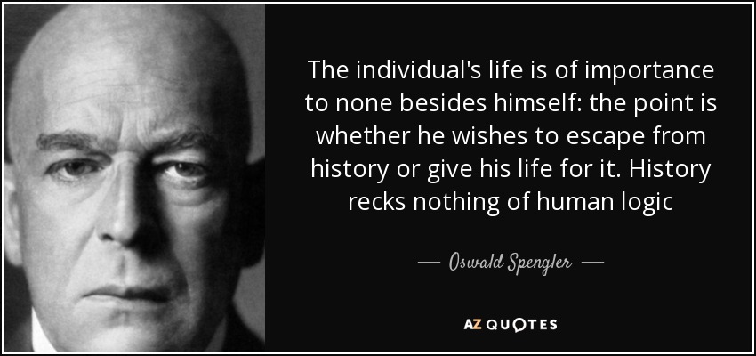 The individual's life is of importance to none besides himself: the point is whether he wishes to escape from history or give his life for it. History recks nothing of human logic - Oswald Spengler