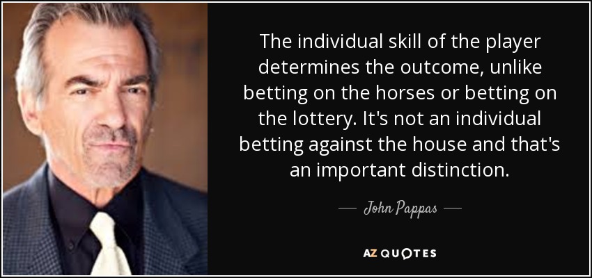 The individual skill of the player determines the outcome, unlike betting on the horses or betting on the lottery. It's not an individual betting against the house and that's an important distinction. - John Pappas