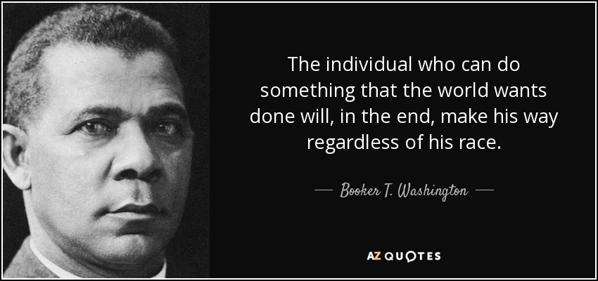 The individual who can do something that the world wants done will, in the end, make his way regardless of his race. - Booker T. Washington