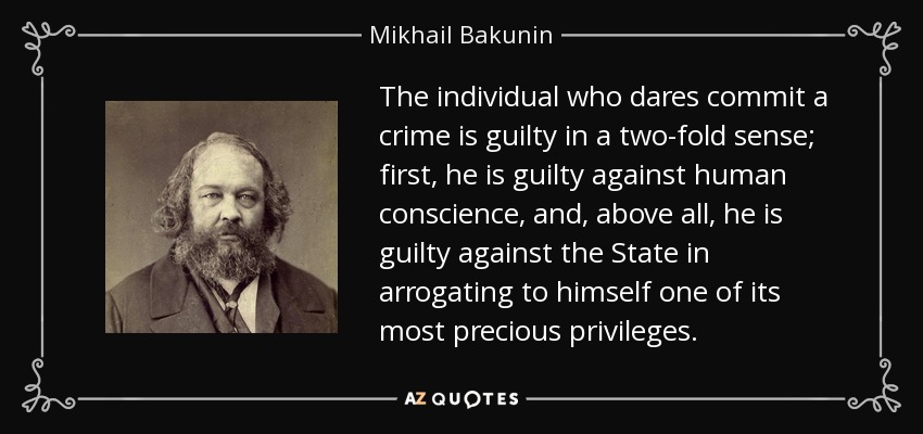 The individual who dares commit a crime is guilty in a two-fold sense; first, he is guilty against human conscience, and, above all, he is guilty against the State in arrogating to himself one of its most precious privileges. - Mikhail Bakunin