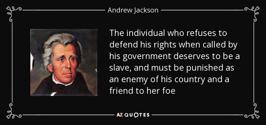 The individual who refuses to defend his rights when called by his government deserves to be a slave, and must be punished as an enemy of his country and a friend to her foe - Andrew Jackson