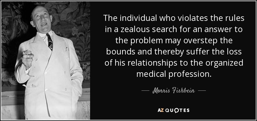 The individual who violates the rules in a zealous search for an answer to the problem may overstep the bounds and thereby suffer the loss of his relationships to the organized medical profession. - Morris Fishbein