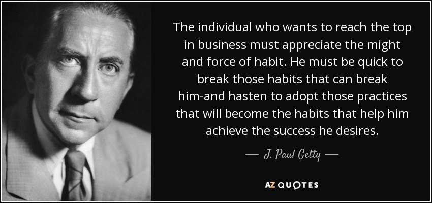 The individual who wants to reach the top in business must appreciate the might and force of habit. He must be quick to break those habits that can break him-and hasten to adopt those practices that will become the habits that help him achieve the success he desires. - J. Paul Getty