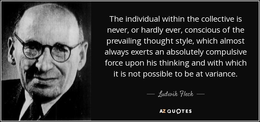 The individual within the collective is never, or hardly ever, conscious of the prevailing thought style, which almost always exerts an absolutely compulsive force upon his thinking and with which it is not possible to be at variance. - Ludwik Fleck