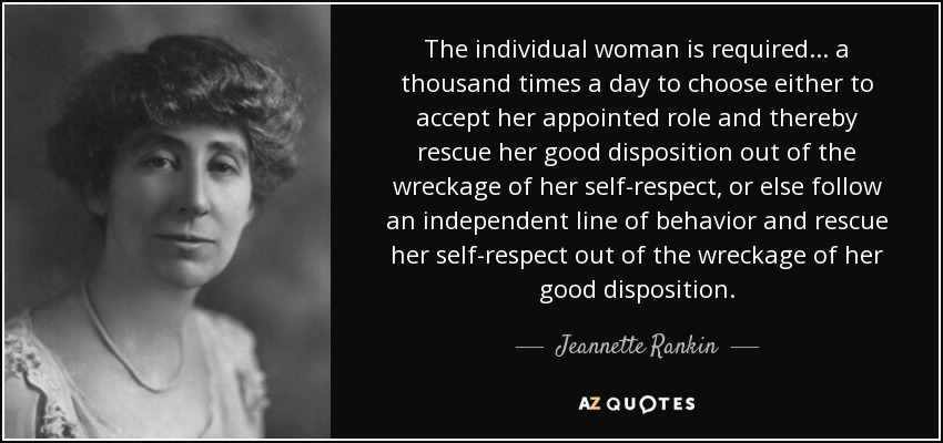The individual woman is required . . . a thousand times a day to choose either to accept her appointed role and thereby rescue her good disposition out of the wreckage of her self-respect, or else follow an independent line of behavior and rescue her self-respect out of the wreckage of her good disposition. - Jeannette Rankin