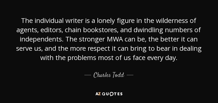 The individual writer is a lonely figure in the wilderness of agents, editors, chain bookstores, and dwindling numbers of independents. The stronger MWA can be, the better it can serve us, and the more respect it can bring to bear in dealing with the problems most of us face every day. - Charles Todd