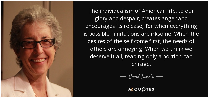 The individualism of American life, to our glory and despair, creates anger and encourages its release; for when everything is possible, limitations are irksome. When the desires of the self come first, the needs of others are annoying. When we think we deserve it all, reaping only a portion can enrage. - Carol Tavris
