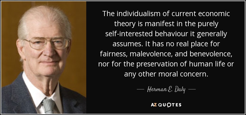 The individualism of current economic theory is manifest in the purely self-interested behaviour it generally assumes. It has no real place for fairness, malevolence, and benevolence, nor for the preservation of human life or any other moral concern. - Herman E. Daly