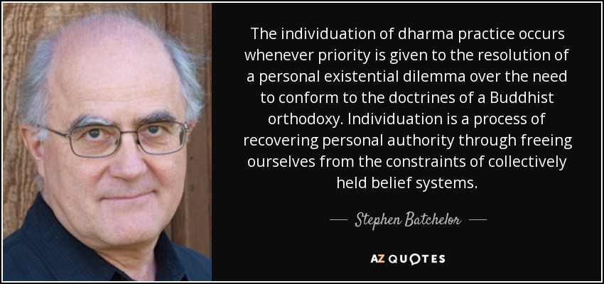 The individuation of dharma practice occurs whenever priority is given to the resolution of a personal existential dilemma over the need to conform to the doctrines of a Buddhist orthodoxy. Individuation is a process of recovering personal authority through freeing ourselves from the constraints of collectively held belief systems. - Stephen Batchelor