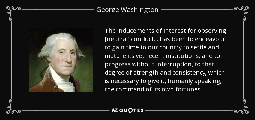 The inducements of interest for observing [neutral] conduct . . . has been to endeavour to gain time to our country to settle and mature its yet recent institutions, and to progress without interruption, to that degree of strength and consistency, which is necessary to give it, humanly speaking, the command of its own fortunes. - George Washington