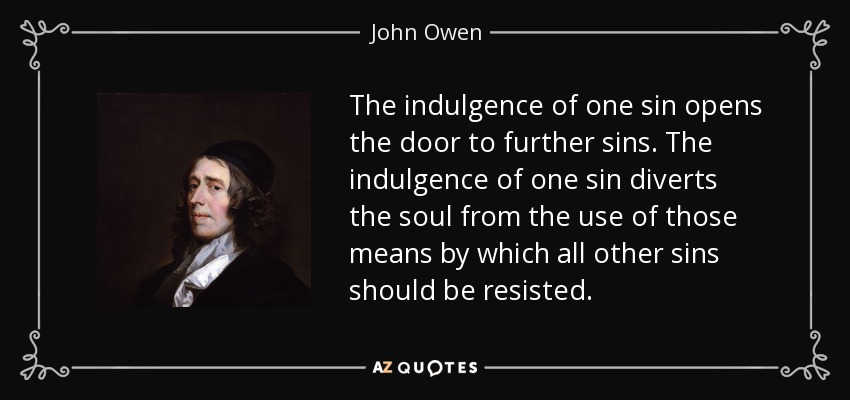 The indulgence of one sin opens the door to further sins. The indulgence of one sin diverts the soul from the use of those means by which all other sins should be resisted. - John Owen