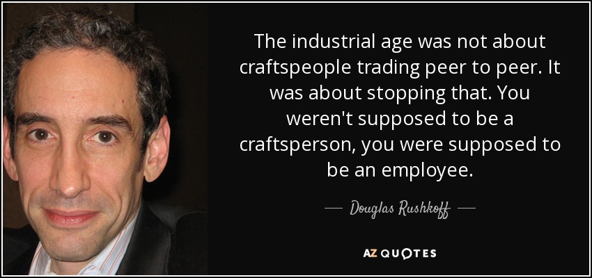 The industrial age was not about craftspeople trading peer to peer. It was about stopping that. You weren't supposed to be a craftsperson, you were supposed to be an employee. - Douglas Rushkoff