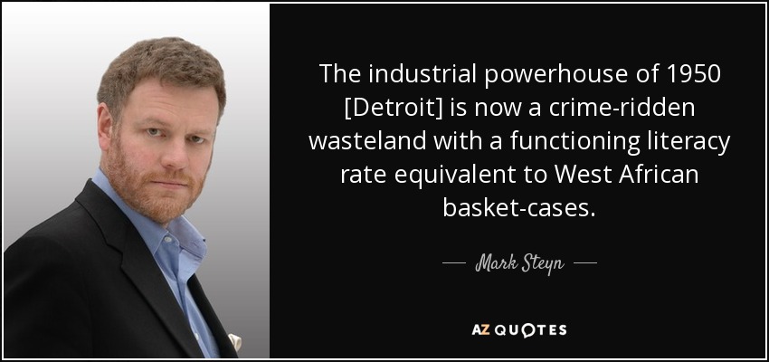 The industrial powerhouse of 1950 [Detroit] is now a crime-ridden wasteland with a functioning literacy rate equivalent to West African basket-cases. - Mark Steyn