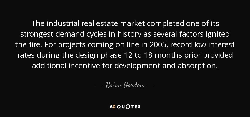 The industrial real estate market completed one of its strongest demand cycles in history as several factors ignited the fire. For projects coming on line in 2005, record-low interest rates during the design phase 12 to 18 months prior provided additional incentive for development and absorption. - Brian Gordon