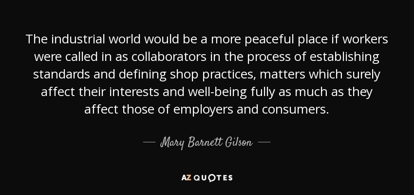 The industrial world would be a more peaceful place if workers were called in as collaborators in the process of establishing standards and defining shop practices, matters which surely affect their interests and well-being fully as much as they affect those of employers and consumers. - Mary Barnett Gilson