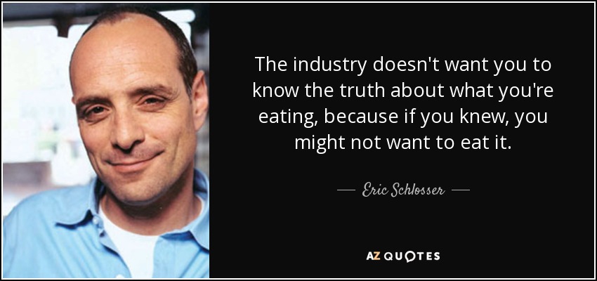 The industry doesn't want you to know the truth about what you're eating, because if you knew, you might not want to eat it. - Eric Schlosser